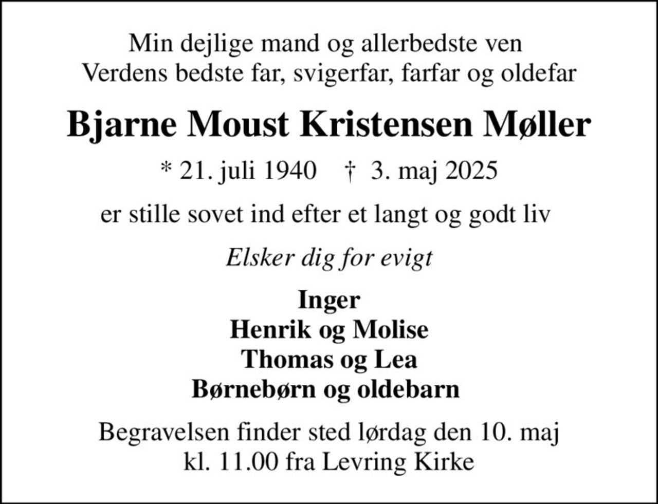 Min dejlige mand og allerbedste ven  Verdens bedste far, svigerfar, farfar og oldefar
Bjarne Moust Kristensen Møller
* 21. juli 1940    ✝ 3. maj 2025
er stille sovet ind efter et langt og godt liv 
Elsker dig for evigt
Inger Henrik og Molise Thomas og Lea Børnebørn og oldebarn 
Begravelsen finder sted lørdag den 10. maj kl. 11.00 fra Levring Kirke