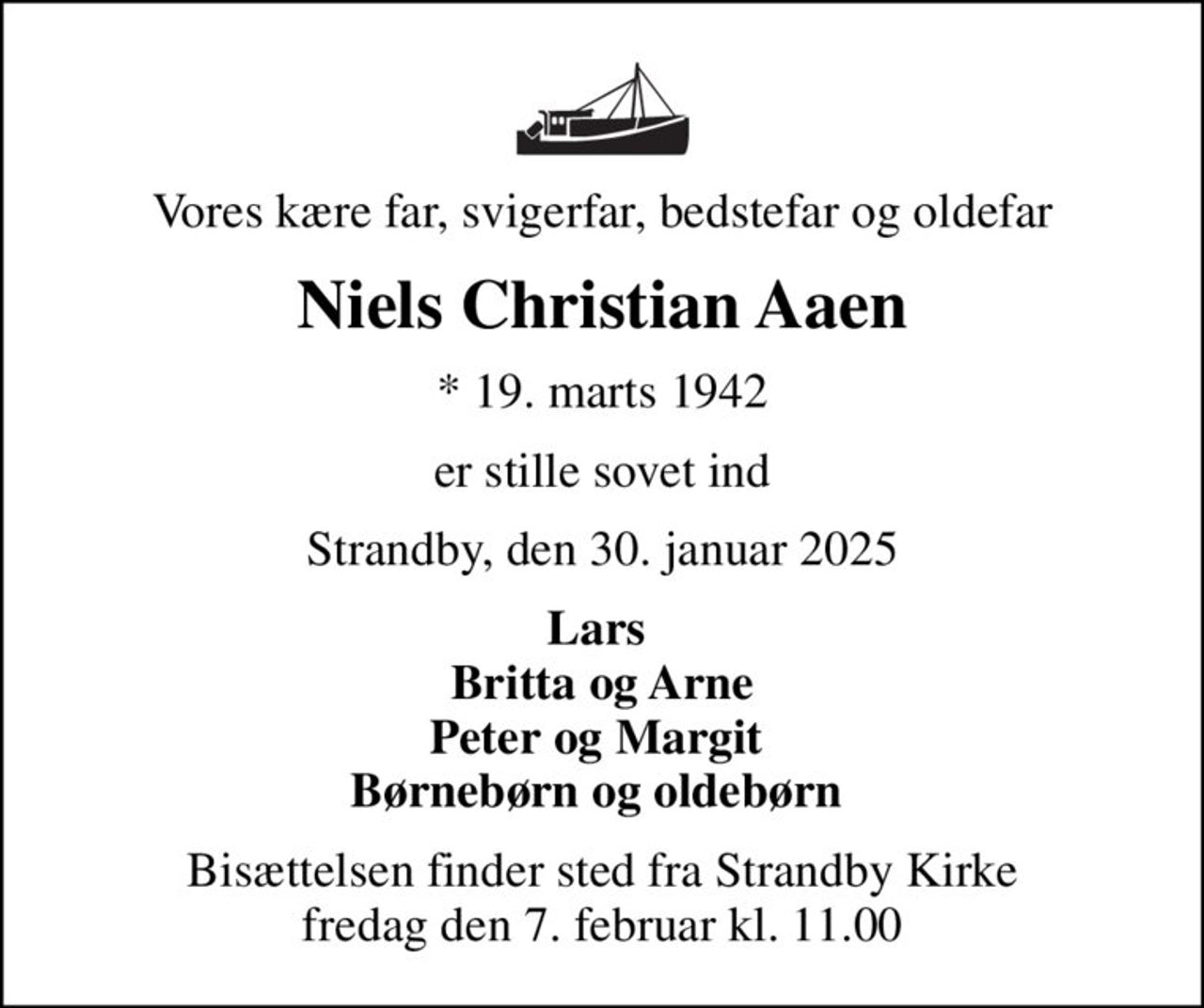 Vores kære far, svigerfar, bedstefar og oldefar
Niels Christian Aaen
* 19. marts 1942
er stille sovet ind
Strandby, den 30. januar 2025
Lars  Britta og Arne Peter og Margit  Børnebørn og oldebørn 
Bisættelsen finder sted fra Strandby Kirke  fredag den 7. februar kl. 11.00