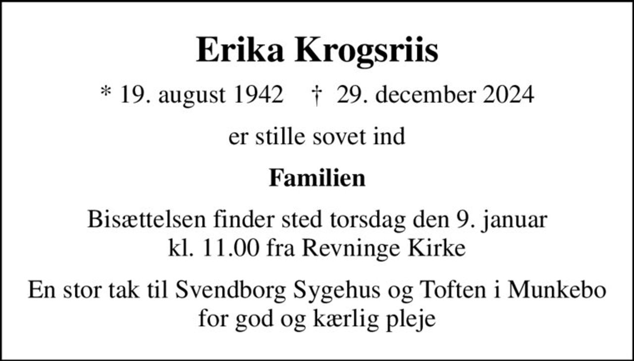 Erika Krogsriis
* 19. august 1942    ✝ 29. december 2024
er stille sovet ind
Familien
Bisættelsen finder sted torsdag den 9. januar kl. 11.00 fra Revninge Kirke
En stor tak til Svendborg Sygehus og Toften i Munkebo for god og kærlig pleje