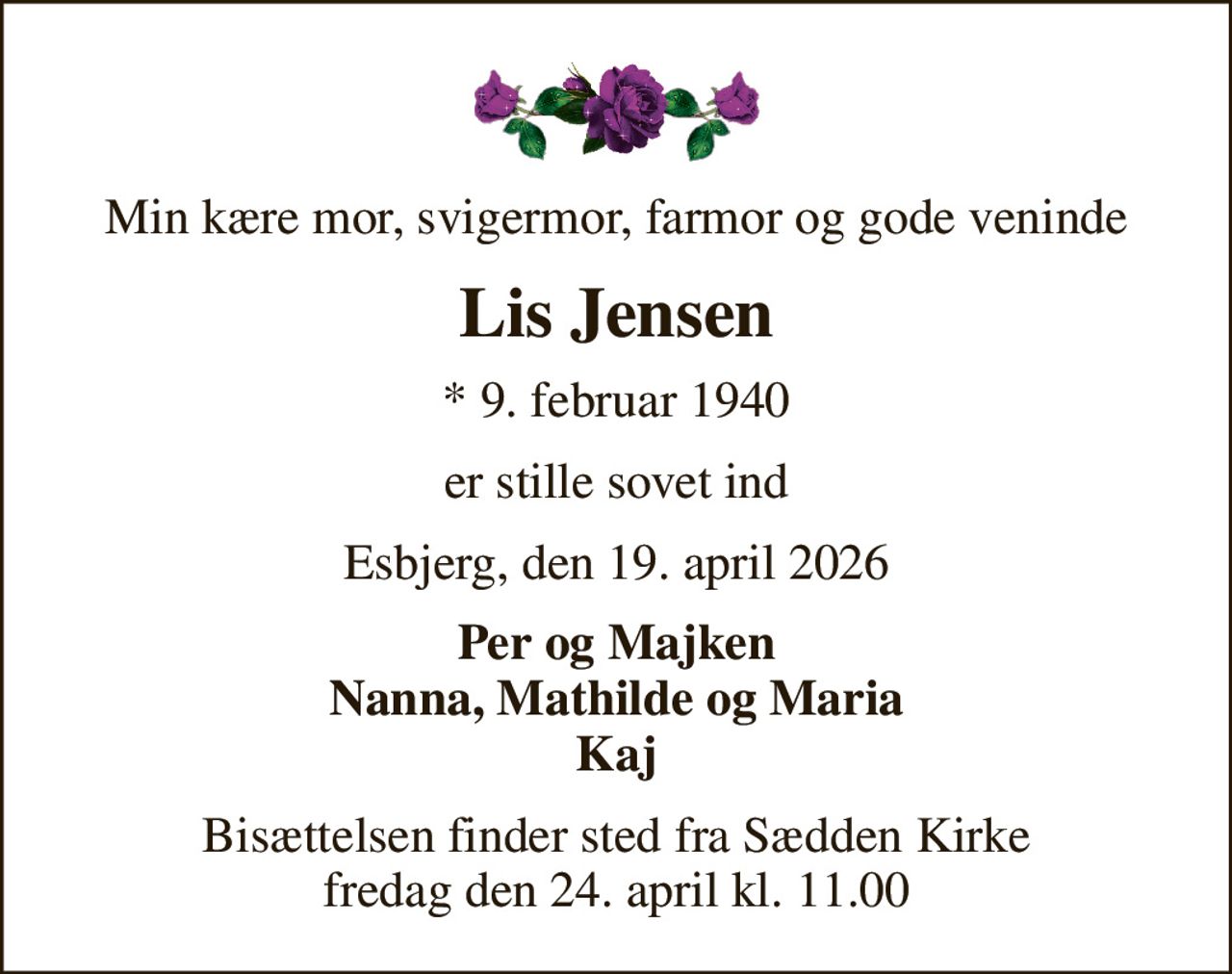 Min kære mor, svigermor, farmor og gode veninde
Lis Jensen
* 9. februar 1940
er stille sovet ind
Esbjerg, den 19. april 2026
Per og Majken Nanna, Mathilde og Maria Kaj
Bisættelsen finder sted fra Sædden Kirke  fredag den 24. april kl. 11.00