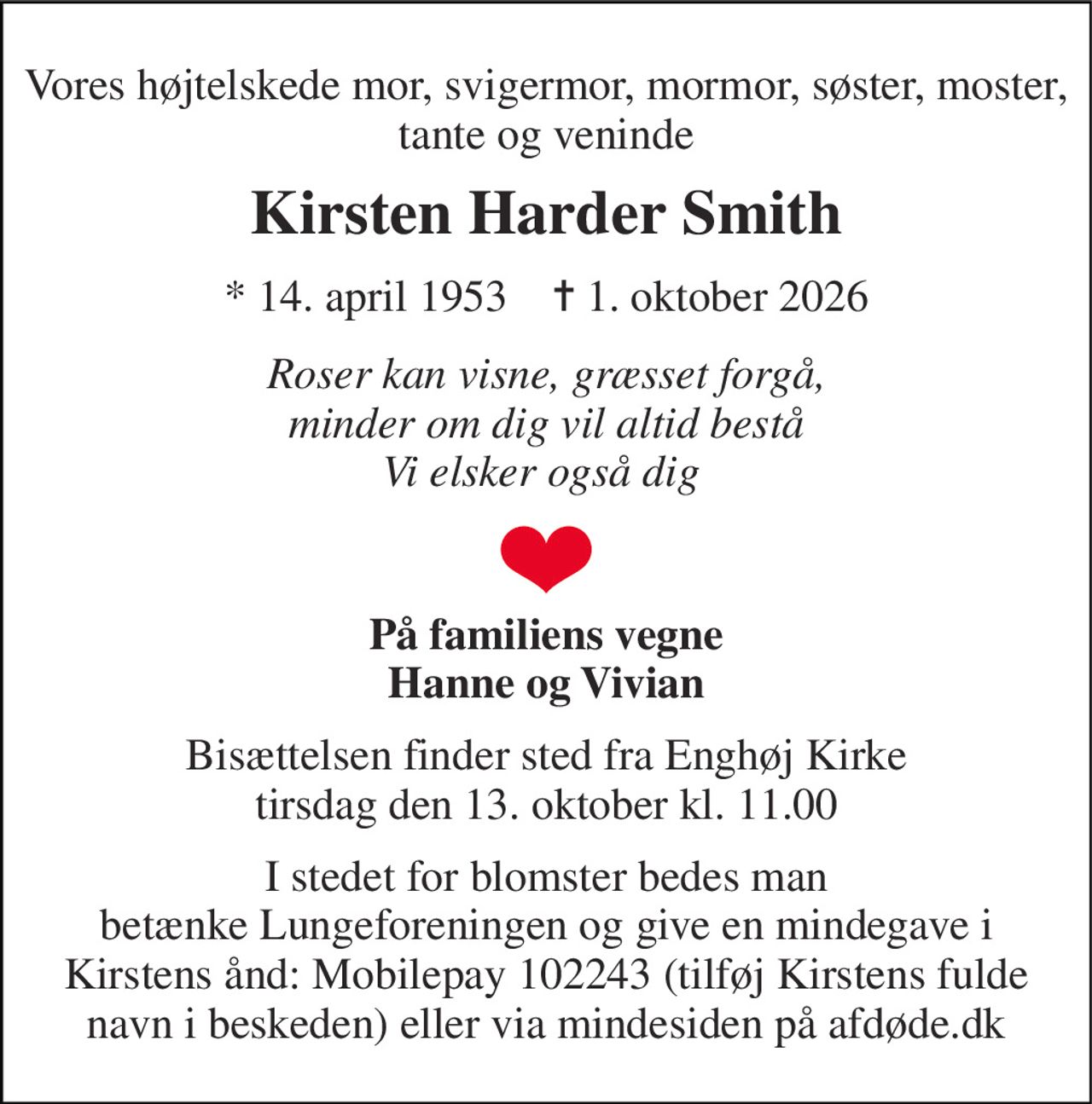Vores højtelskede mor, svigermor, mormor, søster, moster, tante og veninde 
Kirsten Harder Smith 
*​ 14. april 1953​    ✝​ 1. oktober 2026 
Roser kan visne, græsset forgå, minder om dig vil altid bestå Vi elsker også dig  
På familiens vegne Hanne og Vivian 
Bisættelsen​ finder sted fra Enghøj Kirke​ tirsdag den 13. oktober​ kl. 11.00 
I stedet for blomster bedes man betænke Lungeforeningen og give en mindegave i Kirstens ånd: Mobilepay 102243 (tilføj Kirstens fulde navn i beskeden) eller via mindesiden på afdøde.dk