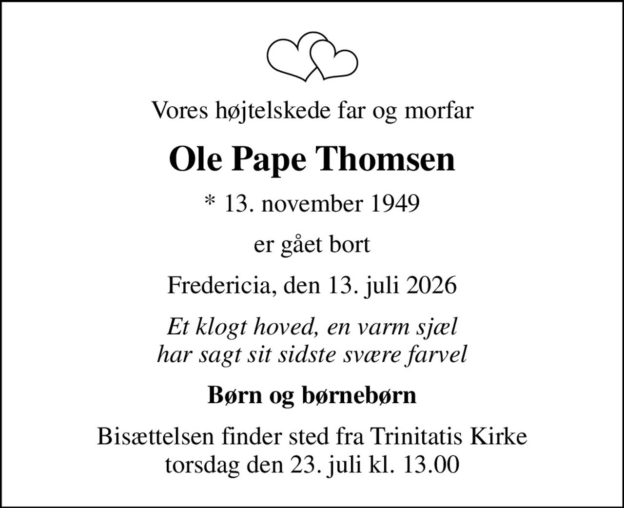 Vores højtelskede far og morfar
Ole Pape Thomsen
* 13. november 1949
er gået bort
Fredericia, den 13. juli 2026
Et klogt hoved, en varm sjæl har sagt sit sidste svære farvel
Børn og børnebørn
Bisættelsen finder sted fra Trinitatis Kirke  torsdag den 23. juli kl. 13.00