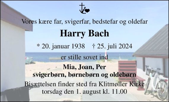 Vores kære far, svigerfar, bedstefar og oldefar 
Harry Bach 
*&#x200B; 20. januar 1938&#x200B;    &#x2020;&#x200B; 25. juli 2024 
er stille sovet ind 
Mia, Joan, Per svigerbørn, børnebørn og oldebørn 
Bisættelsen&#x200B; finder sted fra Klitmøller Kirke&#x200B; torsdag den 1. august&#x200B; kl. 11.00