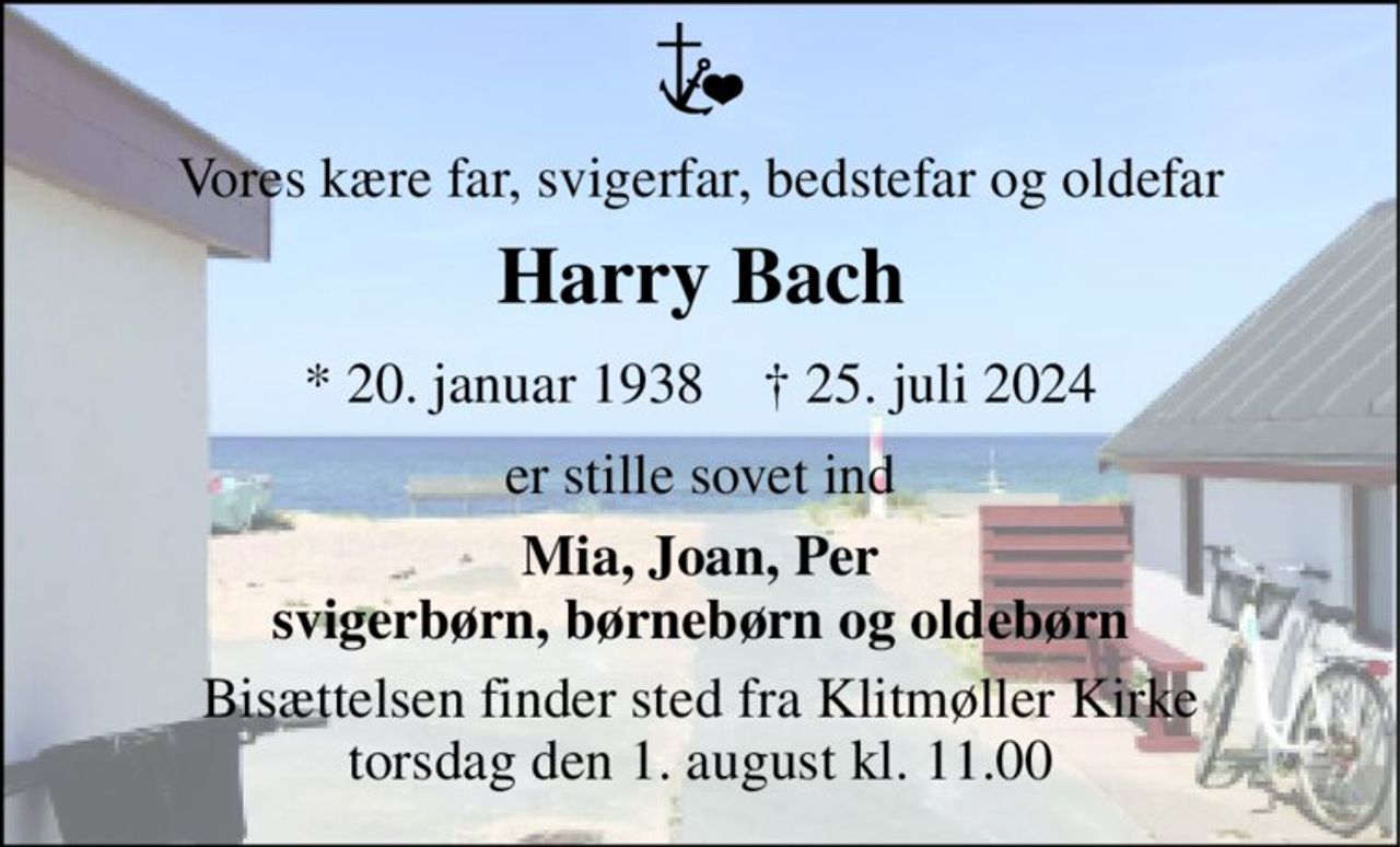Vores kære far, svigerfar, bedstefar og oldefar 
Harry Bach 
*​ 20. januar 1938​    †​ 25. juli 2024 
er stille sovet ind 
Mia, Joan, Per svigerbørn, børnebørn og oldebørn 
Bisættelsen​ finder sted fra Klitmøller Kirke​ torsdag den 1. august​ kl. 11.00
