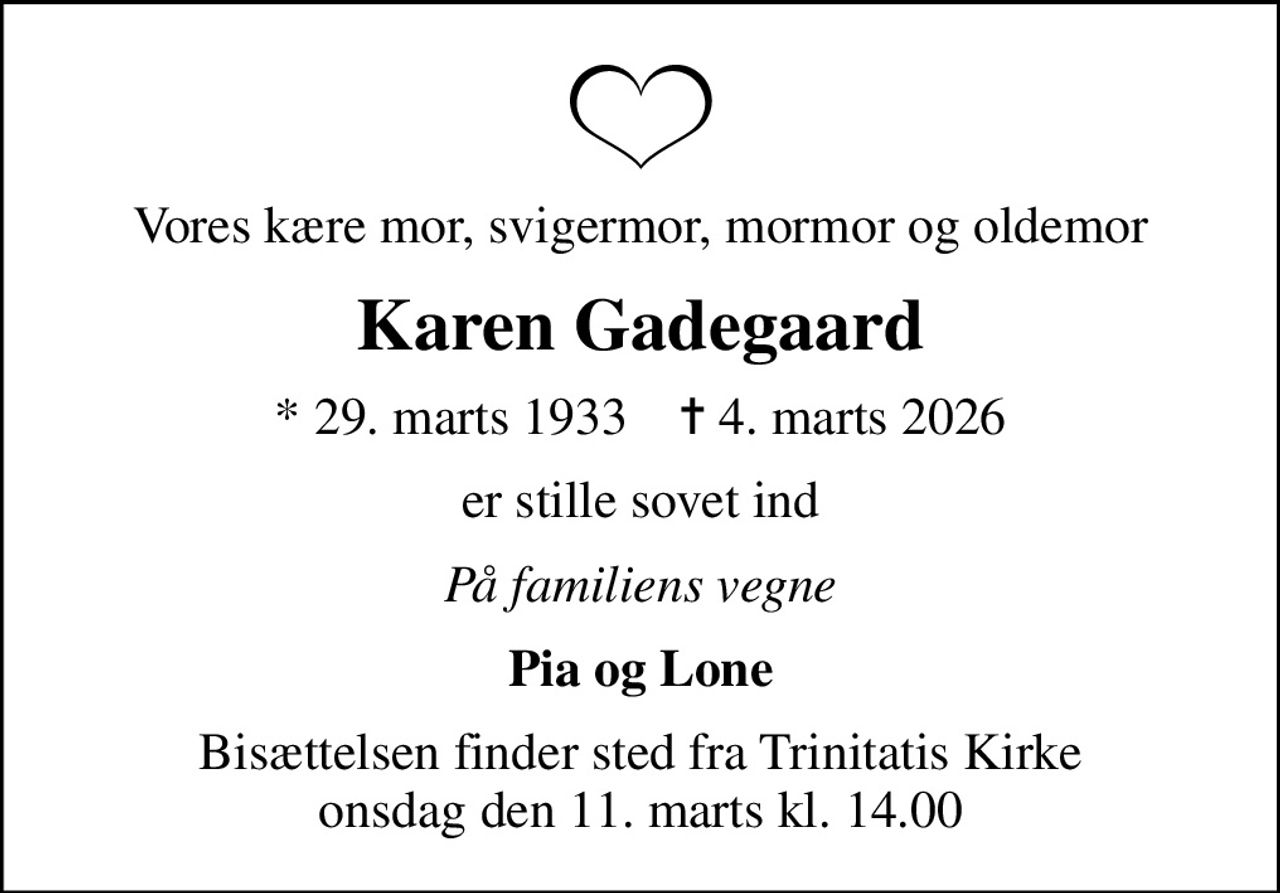 Vores kære mor, svigermor, mormor og oldemor
Karen Gadegaard
* 29. marts 1933    ✝ 4. marts 2026
er stille sovet ind
På familiens vegne
Pia og Lone
Bisættelsen finder sted fra Trinitatis Kirke  onsdag den 11. marts kl. 14.00