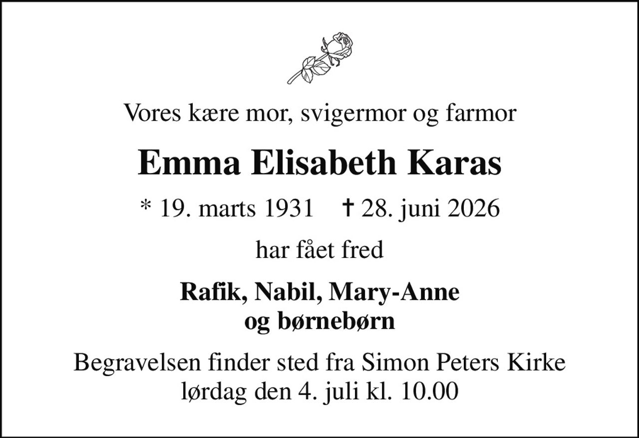 Vores kære mor, svigermor og farmor
Emma Elisabeth Karas
* 19. marts 1931    ✝ 28. juni 2026
har fået fred
Rafik, Nabil, Mary-Anne og børnebørn
Begravelsen finder sted fra Simon Peters Kirke  lørdag den 4. juli kl. 10.00