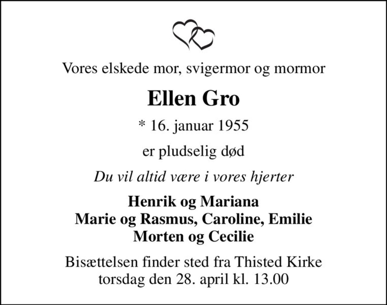 Vores elskede mor, svigermor og mormor
Ellen Gro
* 16. januar 1955
er pludselig død
Du vil altid være i vores hjerter
Henrik og Mariana Marie og Rasmus, Caroline, Emilie Morten og Cecilie
Bisættelsen finder sted fra Thisted Kirke  torsdag den 28. april kl. 13.00