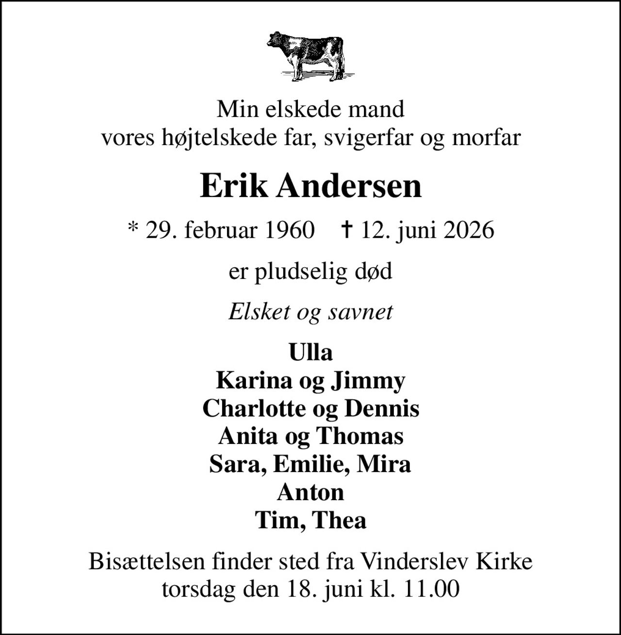 Min elskede mand vores højtelskede far, svigerfar og morfar
Erik Andersen
* 29. februar 1960    ✝ 12. juni 2026
er pludselig død
Elsket og savnet
Ulla Karina og Jimmy Charlotte og Dennis Anita og Thomas Sara, Emilie, Mira Anton Tim, Thea
Bisættelsen finder sted fra Vinderslev Kirke  torsdag den 18. juni kl. 11.00