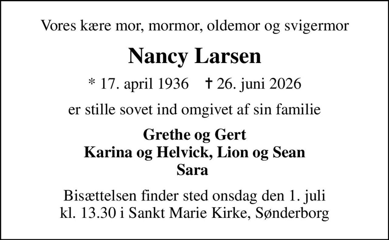 Vores kære mor, mormor, oldemor og svigermor
Nancy Larsen
* 17. april 1936    ✝ 26. juni 2026
er stille sovet ind omgivet af sin familie
Grethe og Gert Karina og Helvick, Lion og Sean Sara 
Bisættelsen finder sted onsdag den 1. juli kl. 13.30 i Sankt Marie Kirke, Sønderborg