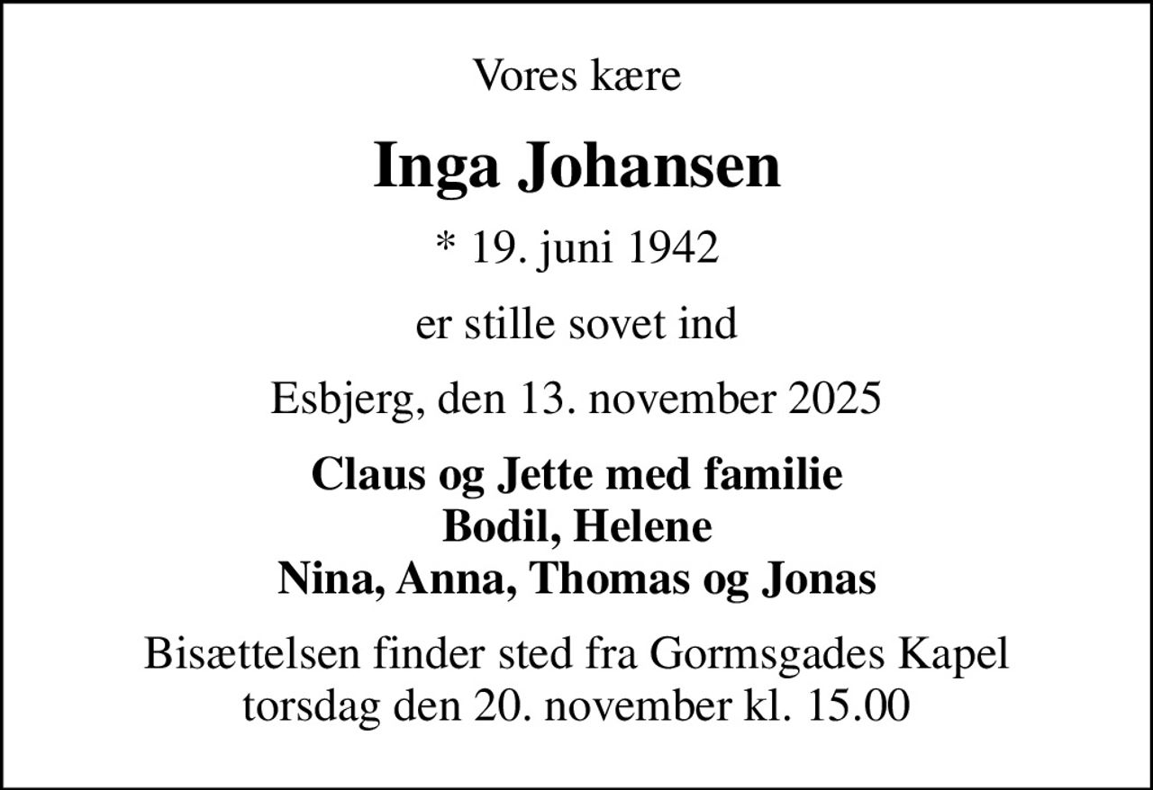 Vores kære
Inga Johansen
* 19. juni 1942
er stille sovet ind
Esbjerg, den 13. november 2025
Claus og Jette med familie Bodil, Helene Nina, Anna, Thomas og Jonas
Bisættelsen finder sted fra Gormsgades Kapel  torsdag den 20. november kl. 15.00