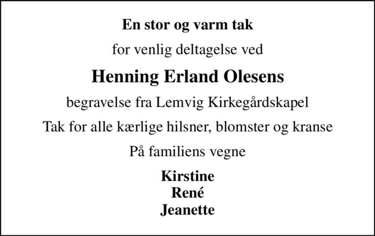 En stor og varm tak
for venlig deltagelse ved
Henning Erland Olesens
begravelse fra Lemvig Kirkegårdskapel
Tak for alle kærlige hilsner, blomster og kranse
På familiens vegne
Kirstine René Jeanette