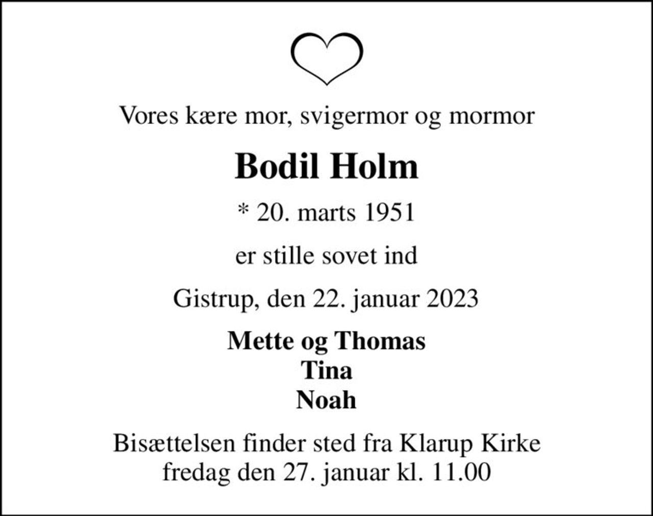 Vores kære mor, svigermor og mormor
Bodil Holm
* 20. marts 1951
er stille sovet ind
Gistrup, den 22. januar 2023
Mette og Thomas Tina Noah
Bisættelsen finder sted fra Klarup Kirke  fredag den 27. januar kl. 11.00