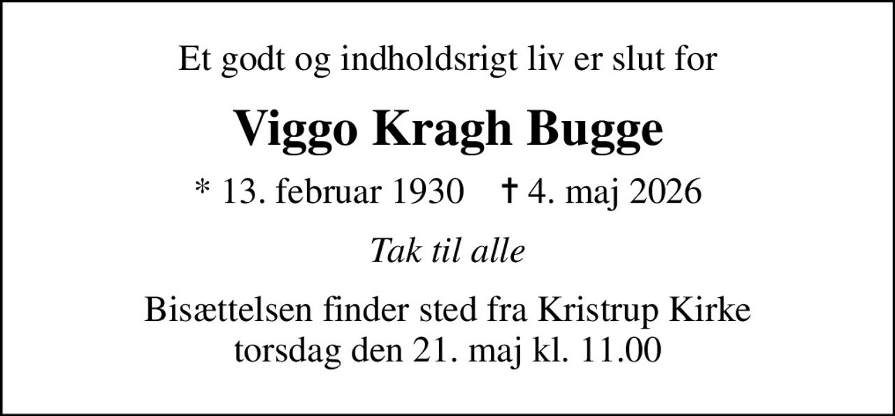 Et godt og indholdsrigt liv er slut for
Viggo Kragh Bugge
* 13. februar 1930    ✝ 4. maj 2026
Tak til alle
Bisættelsen finder sted fra Kristrup Kirke  torsdag den 21. maj kl. 11.00