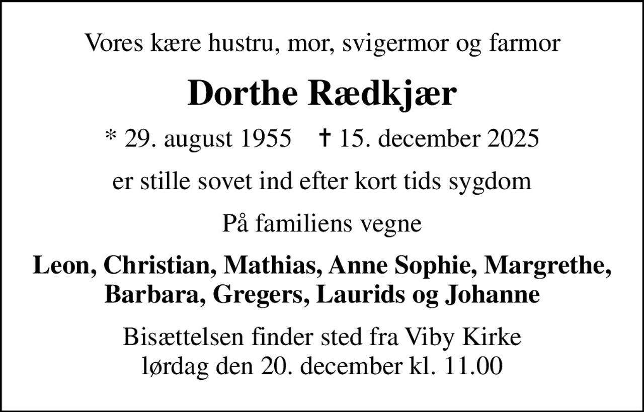 Vores kære hustru, mor, svigermor og farmor
Dorthe Rædkjær
* 29. august 1955    ✝ 15. december 2025
er stille sovet ind efter kort tids sygdom
På familiens vegne
Leon, Christian, Mathias, Anne Sophie, Margrethe, Barbara, Gregers, Laurids og Johanne
Bisættelsen finder sted fra Viby Kirke  lørdag den 20. december kl. 11.00