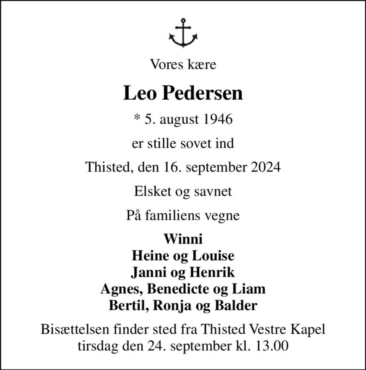 Vores kære
Leo Pedersen
* 5. august 1946
er stille sovet ind
Thisted, den 16. september 2024
Elsket og savnet
På familiens vegne
Winni Heine og Louise Janni og Henrik Agnes, Benedicte og Liam Bertil, Ronja og Balder
Bisættelsen finder sted fra Thisted Vestre Kapel  tirsdag den 24. september kl. 13.00