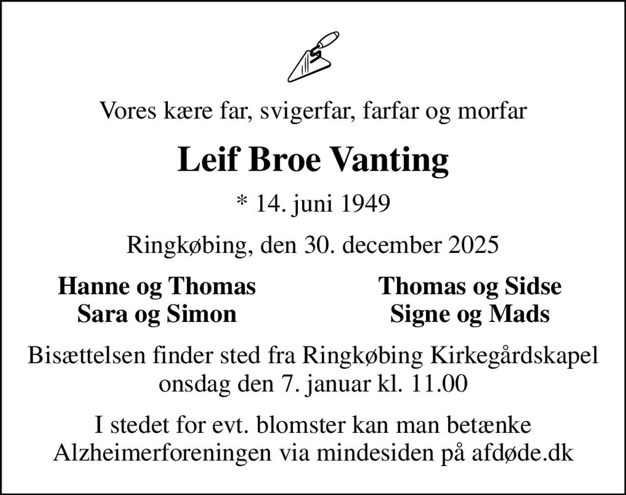 Vores kære far, svigerfar, farfar og morfar
Leif Broe Vanting
* 14. juni 1949
Ringkøbing, den 30. december 2025
Hanne og Thomas
Thomas og Sidse
Sara og Simon
Signe og Mads
Bisættelsen finder sted fra Ringkøbing Kirkegårdskapel  onsdag den 7. januar kl. 11.00 
I stedet for evt. blomster kan man betænke
					Alzheimerforeningen via mindesiden på afdøde.dk