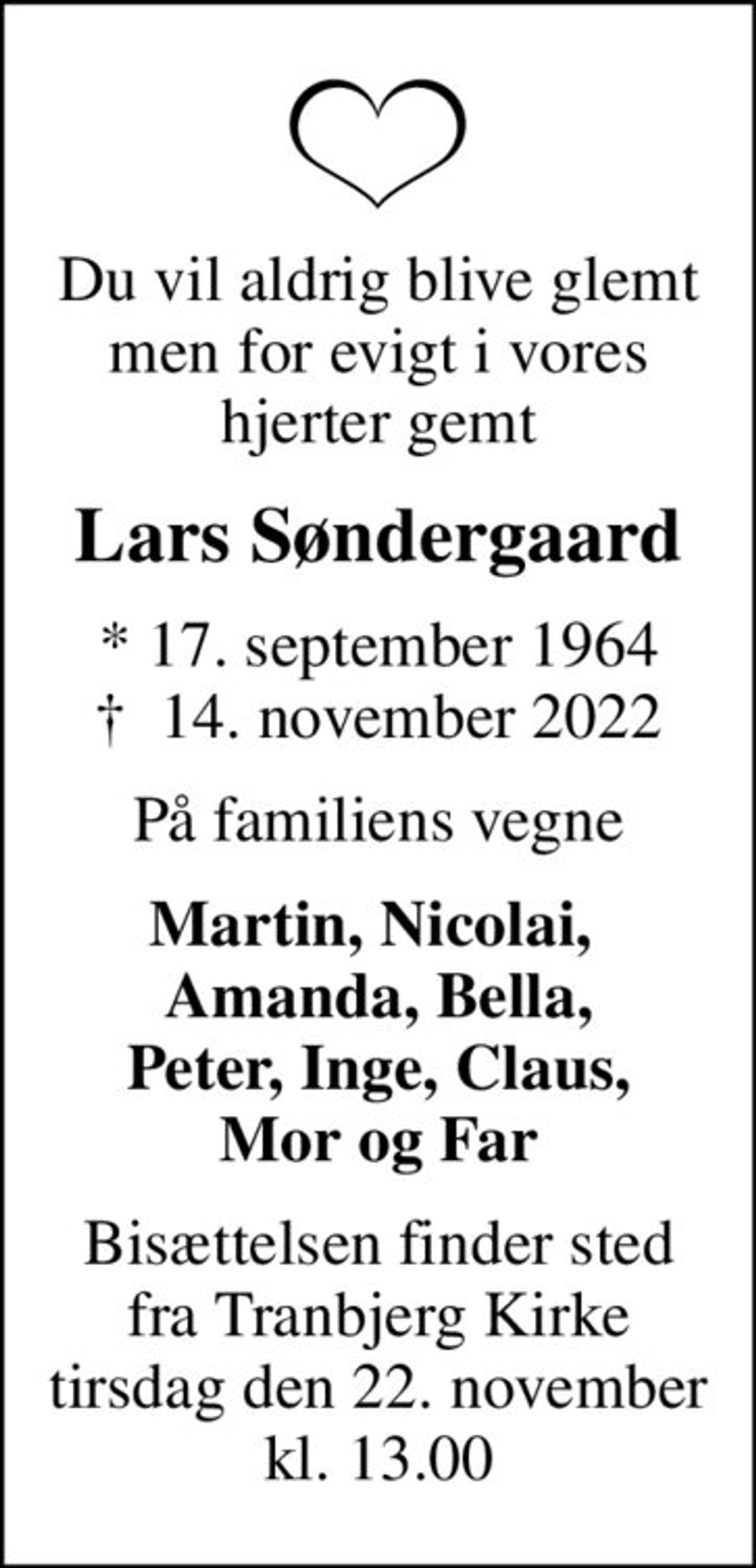 Du vil aldrig blive glemt men for evigt i vores hjerter gemt
Lars Søndergaard
* 17. september 1964
						✝ 14. november 2022
På familiens vegne
Martin, Nicolai,  Amanda, Bella, Peter, Inge, Claus, Mor og Far
Bisættelsen finder sted fra Tranbjerg Kirke tirsdag den 22. november kl. 13.00
