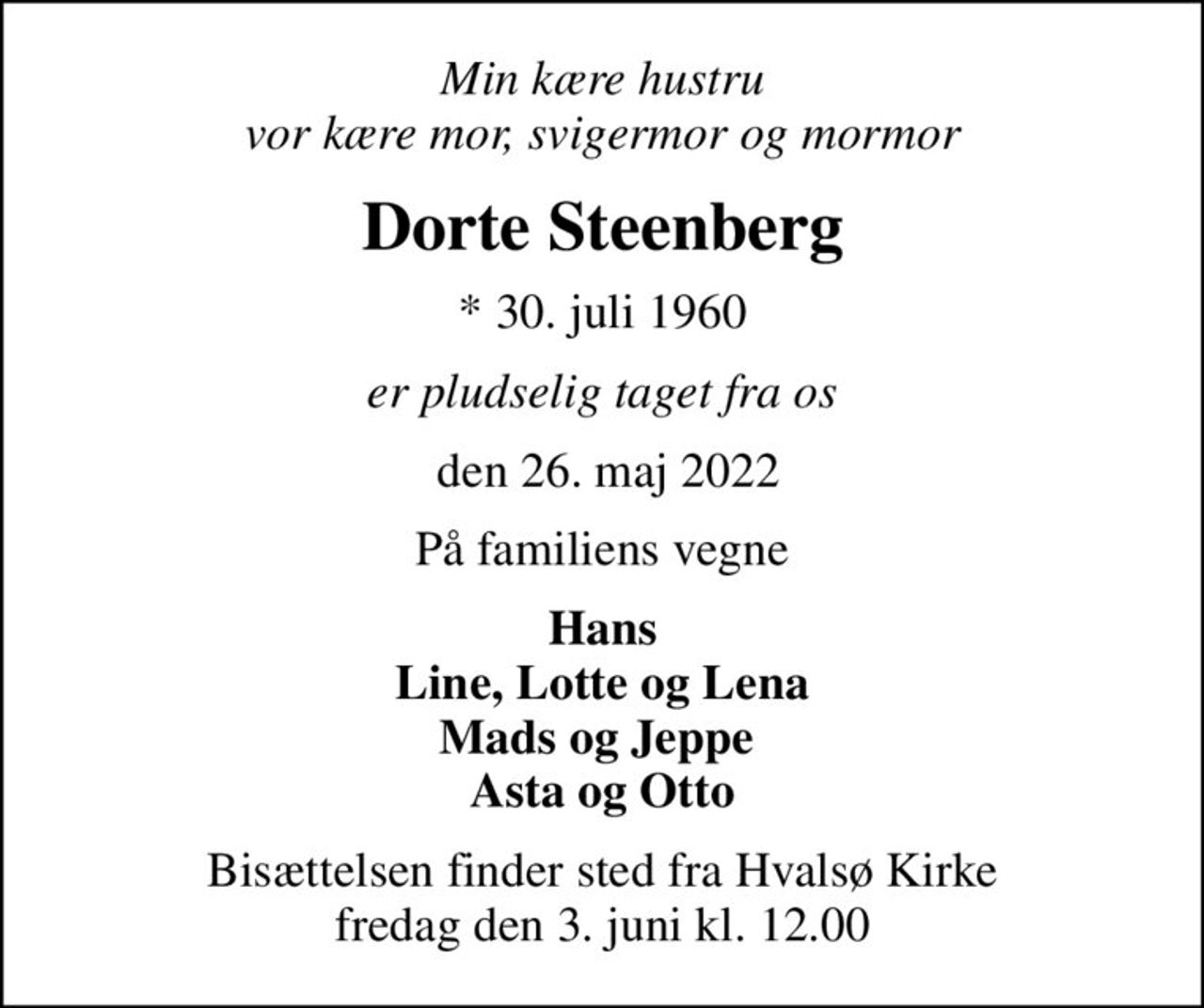 Min kære hustru vor kære mor, svigermor og mormor
Dorte Steenberg
* 30. juli 1960
er pludselig taget fra os
 den 26. maj 2022
På familiens vegne
Hans Line, Lotte og Lena Mads og Jeppe  Asta og Otto
Bisættelsen finder sted fra Hvalsø Kirke  fredag den 3. juni kl. 12.00