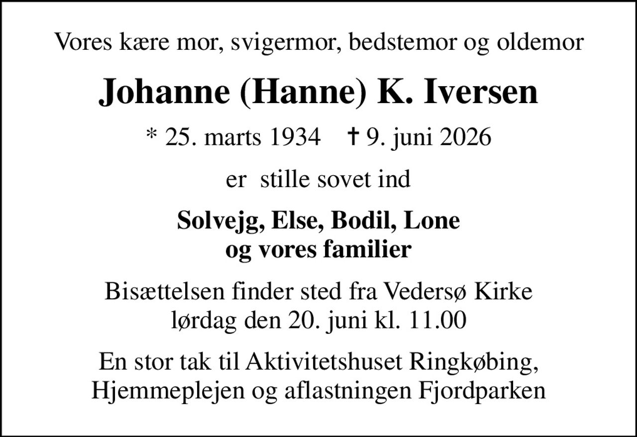 Vores kære mor, svigermor, bedstemor og oldemor
Johanne (Hanne) K. Iversen
* 25. marts 1934    ✝ 9. juni 2026
er  stille sovet ind
Solvejg, Else, Bodil, Lone og vores familier
Bisættelsen finder sted fra Vedersø Kirke  lørdag den 20. juni kl. 11.00 
En stor tak til Aktivitetshuset Ringkøbing, Hjemmeplejen og aflastningen Fjordparken