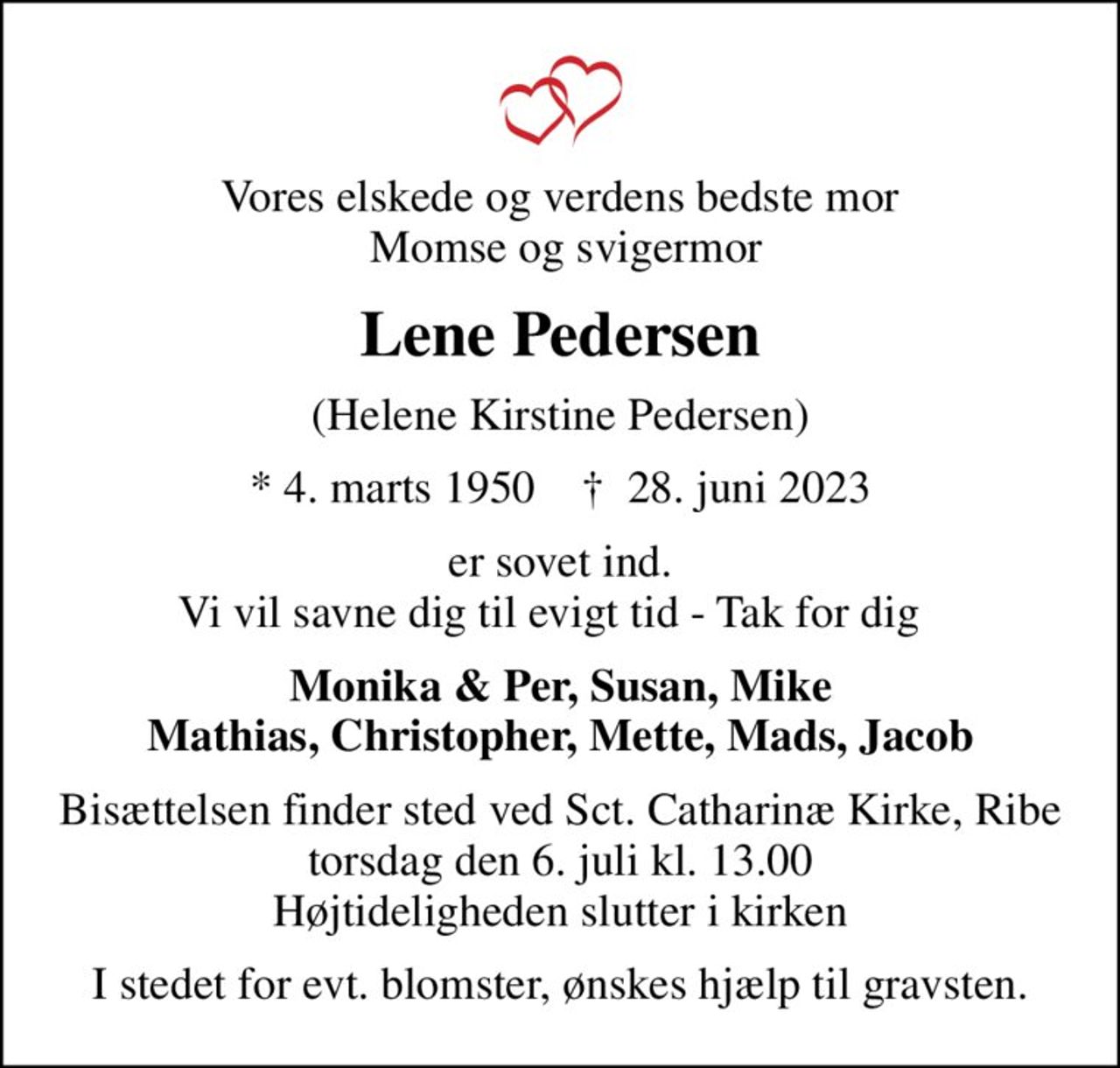 Vores elskede og verdens bedste mor  Momse og svigermor
Lene Pedersen
(Helene Kirstine Pedersen)
* 4. marts 1950    ✝ 28. juni 2023
er sovet ind. Vi vil savne dig til evigt tid - Tak for dig❤️
Monika & Per, Susan, Mike Mathias, Christopher, Mette, Mads, Jacob
Bisættelsen finder sted ved Sct. Catharinæ Kirke, Ribe  torsdag den 6. juli kl. 13.00  Højtideligheden slutter i kirken
I stedet for evt. blomster, ønskes hjælp til gravsten.