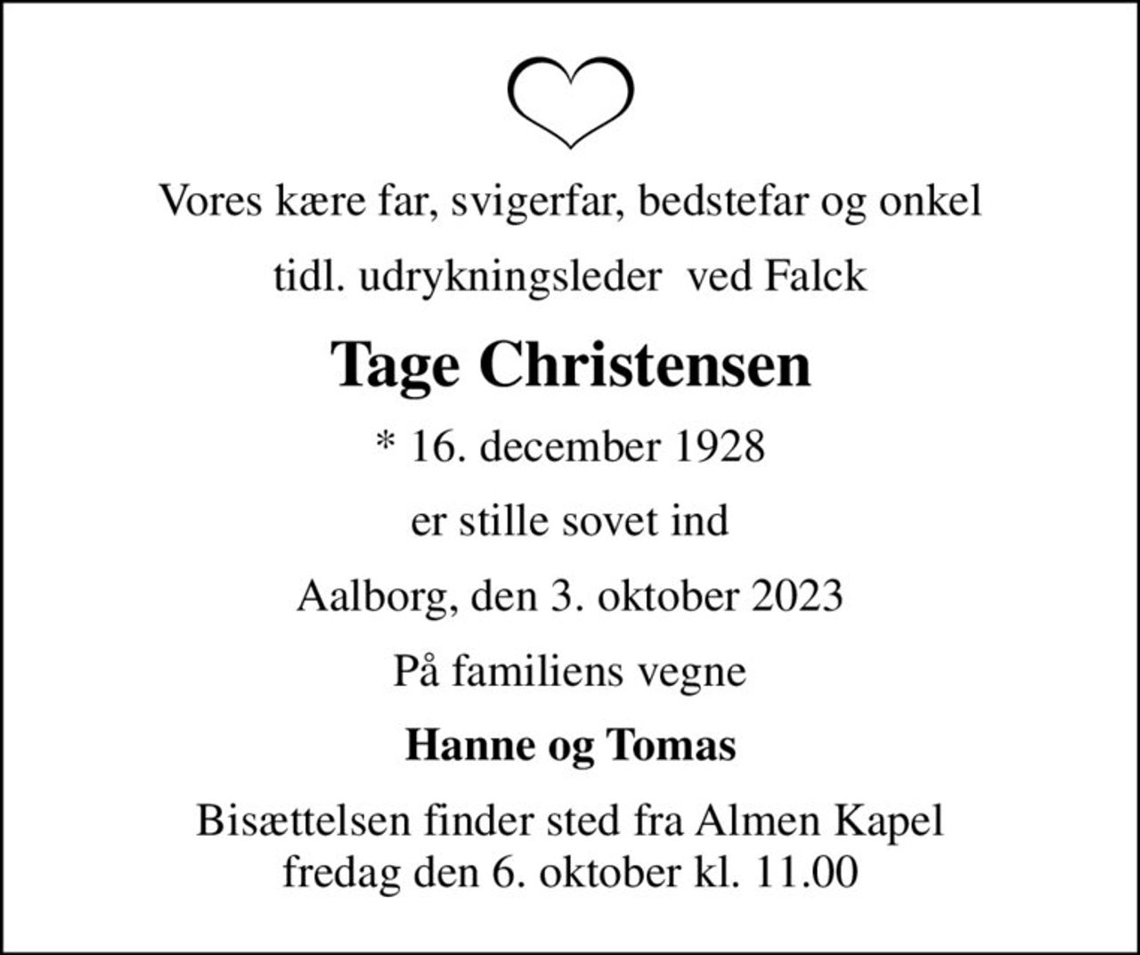 Vores kære far, svigerfar, bedstefar og onkel
tidl. udrykningsleder  ved Falck
Tage Christensen
* 16. december 1928
er stille sovet ind
Aalborg, den 3. oktober 2023
På familiens vegne
Hanne og Tomas
Bisættelsen finder sted fra Almen Kapel  fredag den 6. oktober kl. 11.00