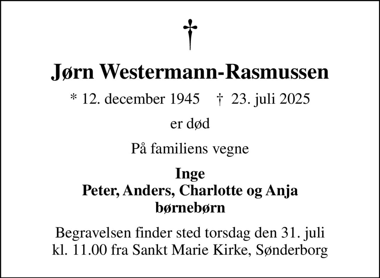 Jørn Westermann-Rasmussen
* 12. december 1945    ✝ 23. juli 2025
er død
På familiens vegne
Inge Peter, Anders, Charlotte og Anja børnebørn
Begravelsen finder sted torsdag den 31. juli kl. 11.00 fra Sankt Marie Kirke, Sønderborg