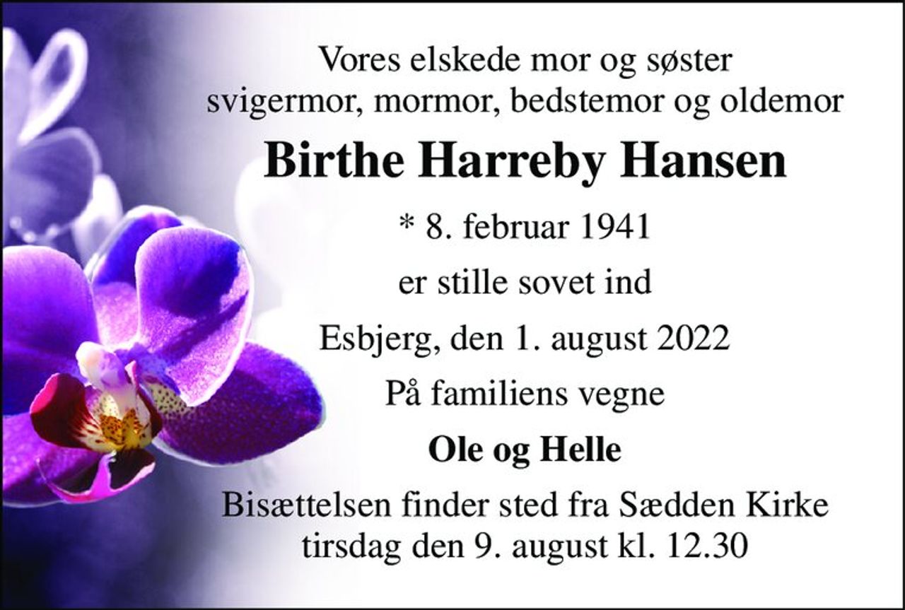 Vores elskede mor og søster svigermor, mormor, bedstemor og oldemor 
Birthe Harreby Hansen 
* 8. februar 1941 
er stille sovet ind 
Esbjerg, den 1. august 2022 
På familiens vegne 
Ole og Helle 
Bisættelsen finder sted fra Sædden Kirke tirsdag den 9. august kl. 12.30