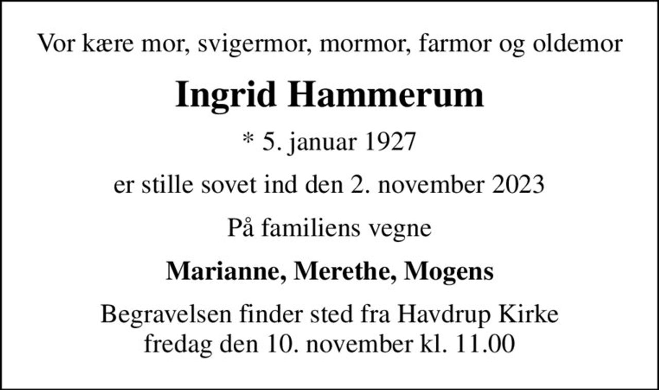 Vor kære mor, svigermor, mormor, farmor og oldemor
Ingrid Hammerum
* 5. januar 1927
er stille sovet ind den 2. november 2023
På familiens vegne
Marianne, Merethe, Mogens
Begravelsen finder sted fra Havdrup Kirke  fredag den 10. november kl. 11.00
