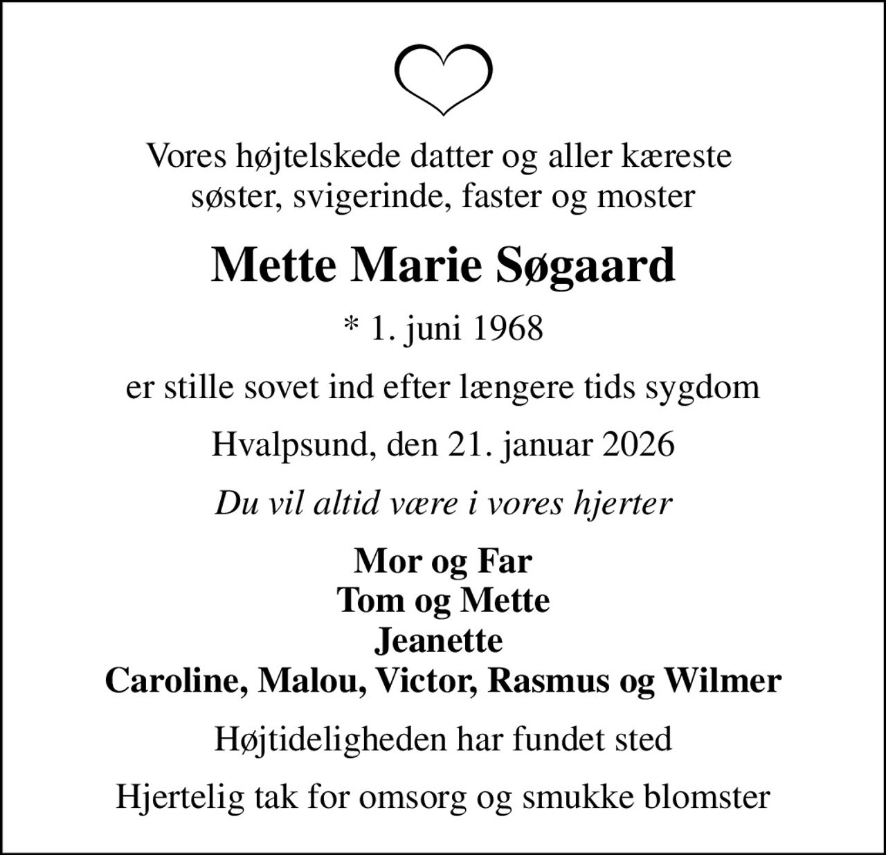 Vores højtelskede datter og aller kæreste  søster, svigerinde, faster og moster
Mette Marie Søgaard
* 1. juni 1968
er stille sovet ind efter længere tids sygdom
Hvalpsund, den 21. januar 2026
Du vil altid være i vores hjerter
Mor og Far Tom og Mette Jeanette  Caroline, Malou, Victor, Rasmus og Wilmer
Højtideligheden har fundet sted
Hjertelig tak for omsorg og smukke blomster