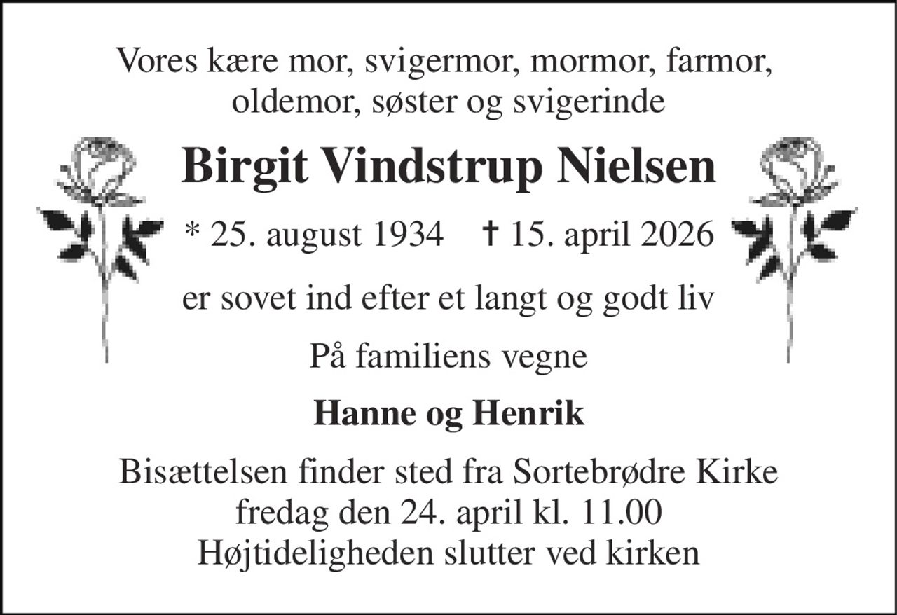 Vores kære mor, svigermor, mormor, farmor,  oldemor, søster og svigerinde 
Birgit Vindstrup Nielsen 
*​ 25. august 1934​    ✝​ 15. april 2026 
er sovet ind efter et langt og godt liv 
På familiens vegne 
Hanne og Henrik 
Bisættelsen finder sted fra Sortebrødre Kirke fredag den 24. april kl. 11.00 Højtideligheden slutter ved kirken