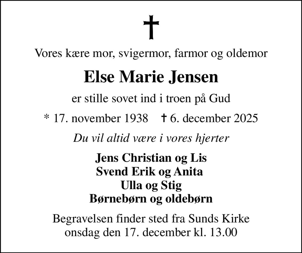 Vores kære mor, svigermor, farmor og oldemor
Else Marie Jensen
er stille sovet ind i troen på Gud
* 17. november 1938    ✝ 6. december 2025
Du vil altid være i vores hjerter
Jens Christian og Lis Svend Erik og Anita  Ulla og Stig Børnebørn og oldebørn
Begravelsen finder sted fra Sunds Kirke  onsdag den 17. december kl. 13.00