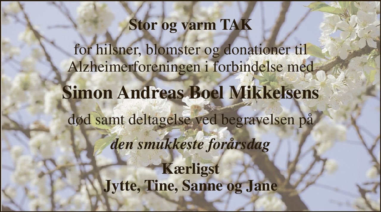 Stor og varm TAK 
for hilsner, blomster og donationer til Alzheimerforeningen i forbindelse med 
Simon Andreas Boel Mikkelsens 
død samt deltagelse ved begravelsen på 
den smukkeste forårsdag 
Kærligst Jytte, Tine, Sanne og Jane