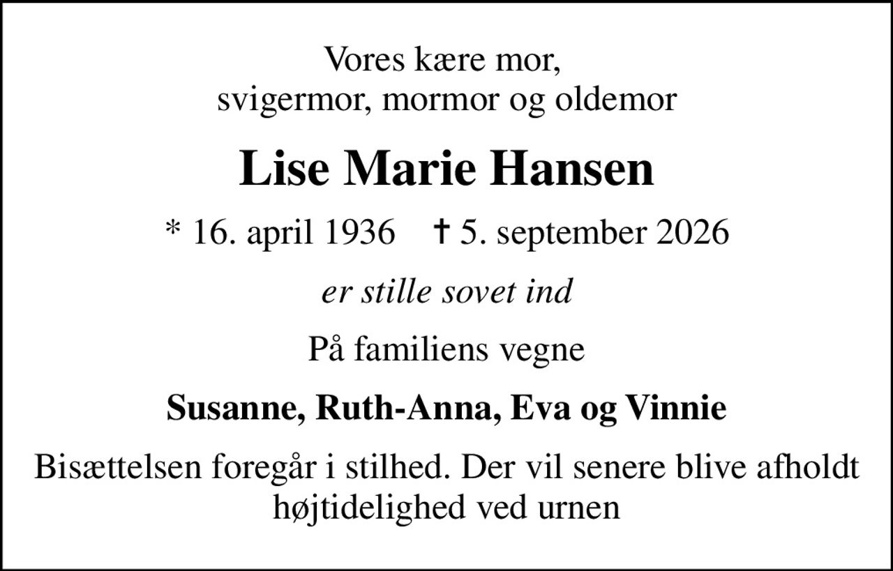 Vores kære mor,  svigermor, mormor og oldemor
Lise Marie Hansen
* 16. april 1936    ✝ 5. september 2026
er stille sovet ind
På familiens vegne
Susanne, Ruth-Anna, Eva og Vinnie
Bisættelsen foregår i stilhed. Der vil senere blive afholdt højtidelighed ved urnen