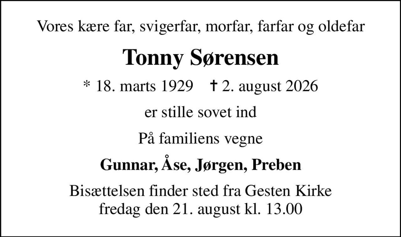 Vores kære far, svigerfar, morfar, farfar og oldefar
Tonny Sørensen
* 18. marts 1929    ✝ 2. august 2026
er stille sovet ind
På familiens vegne
Gunnar, Åse, Jørgen, Preben
Bisættelsen finder sted fra Gesten Kirke  fredag den 21. august kl. 13.00