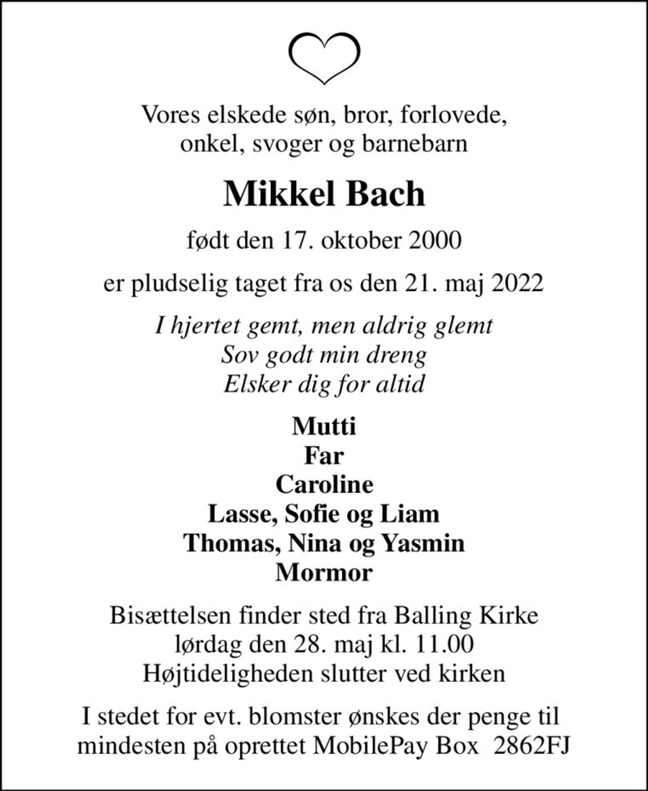 Vores elskede søn, bror, forlovede, onkel, svoger og barnebarn
Mikkel Bach
født den 17. oktober 2000
er pludselig taget fra os den 21. maj 2022
I hjertet gemt, men aldrig glemt Sov godt min dreng Elsker dig for altid
Mutti Far Caroline Lasse, Sofie og Liam Thomas, Nina og Yasmin Mormor
Bisættelsen finder sted fra Balling Kirke  lørdag den 28. maj kl. 11.00  Højtideligheden slutter ved kirken
I stedet for evt. blomster ønskes der penge til  mindesten på oprettet MobilePay Box  2862FJ
