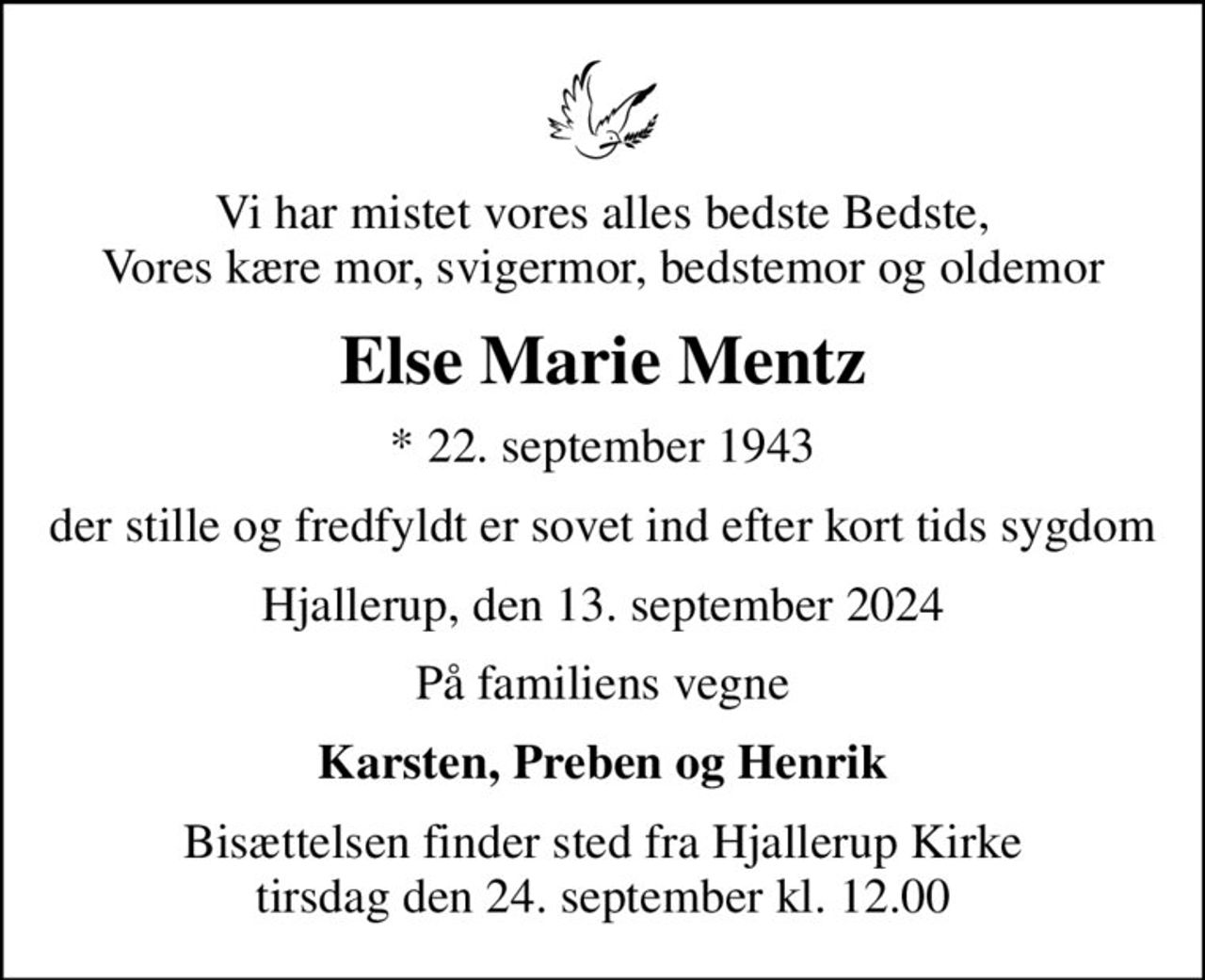 Vi har mistet vores alles bedste Bedste, Vores kære mor, svigermor, bedstemor og oldemor
Else Marie Mentz
* 22. september 1943
der stille og fredfyldt er sovet ind efter kort tids sygdom
Hjallerup, den 13. september 2024
På familiens vegne
Karsten, Preben og Henrik
Bisættelsen finder sted fra Hjallerup Kirke  tirsdag den 24. september kl. 12.00