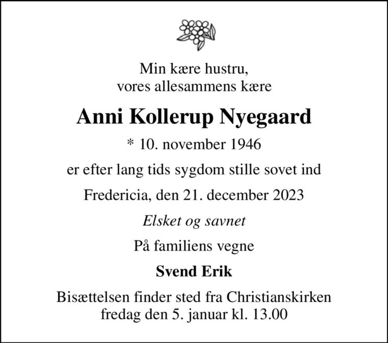 Min kære hustru, vores allesammens kære
Anni Kollerup Nyegaard
* 10. november 1946
er efter lang tids sygdom stille sovet ind
Fredericia, den 21. december 2023
Elsket og savnet
På familiens vegne
Svend Erik
Bisættelsen finder sted fra Christianskirken  fredag den 5. januar kl. 13.00
