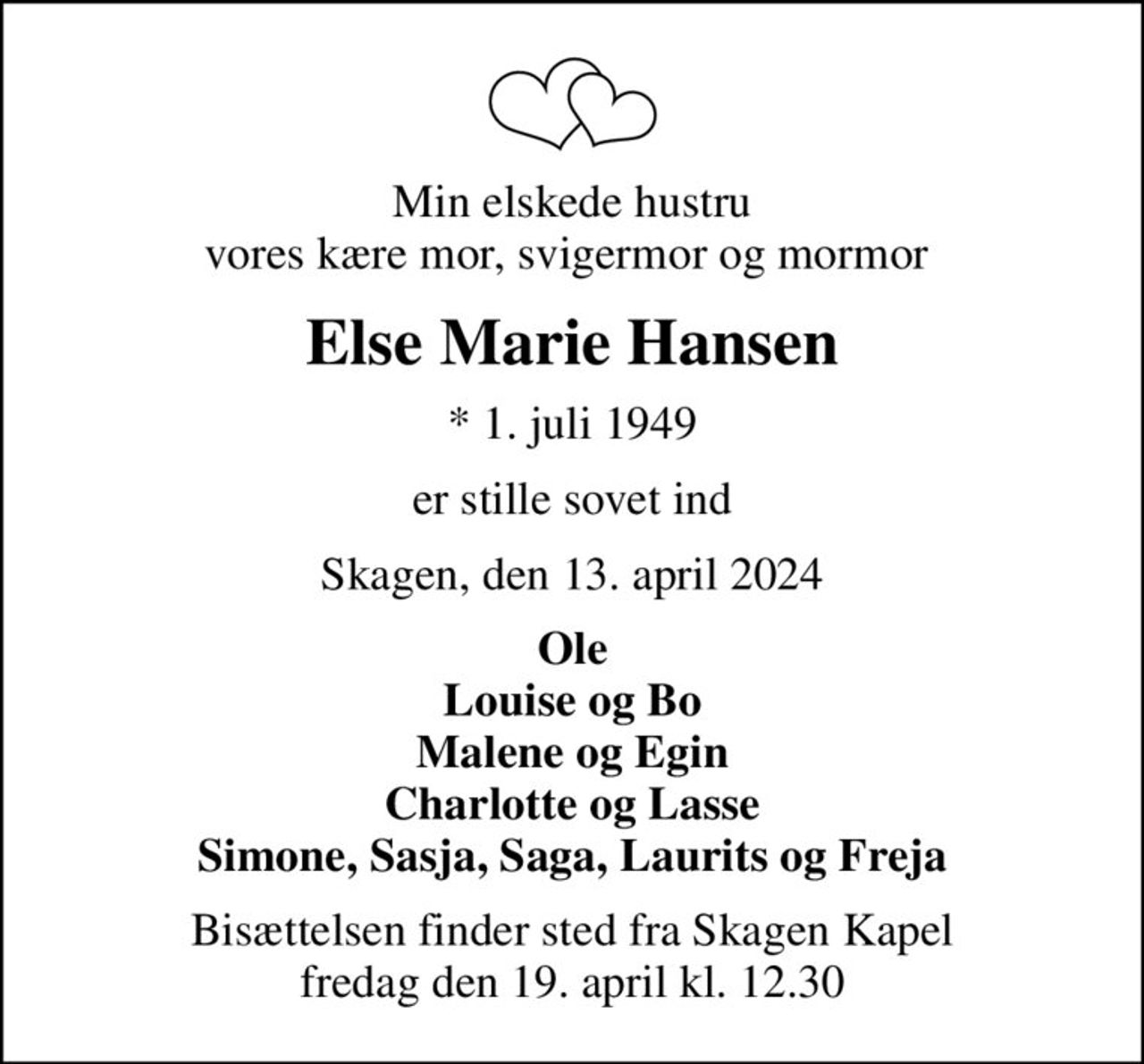Min elskede hustru vores kære mor, svigermor og mormor 
Else Marie Hansen
* 1. juli 1949
er stille sovet ind
Skagen, den 13. april 2024
Ole Louise og Bo Malene og Egin Charlotte og Lasse Simone, Sasja, Saga, Laurits og Freja
Bisættelsen finder sted fra Skagen Kapel  fredag den 19. april kl. 12.30