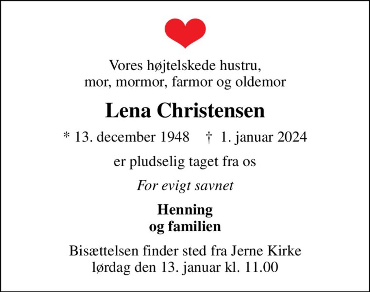 Vores højtelskede hustru, mor, mormor, farmor og oldemor
Lena Christensen
* 13. december 1948    ✝ 1. januar 2024
er pludselig taget fra os
For evigt savnet
Henning og familien
Bisættelsen finder sted fra Jerne Kirke  lørdag den 13. januar kl. 11.00