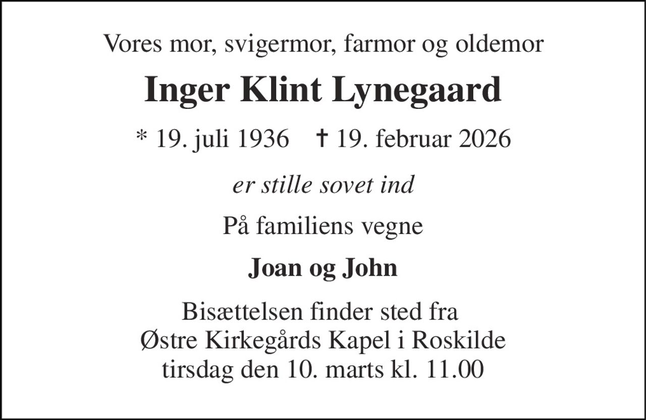 Vores mor, svigermor, farmor og oldemor 
Inger Klint Lynegaard 
*​ 19. juli 1936​    ✝​ 19. februar 2026 
er stille sovet ind 
På familiens vegne 
Joan og John 
Bisættelsen finder sted fra  Østre Kirkegårds Kapel i Roskilde tirsdag den 10. marts kl. 11.00