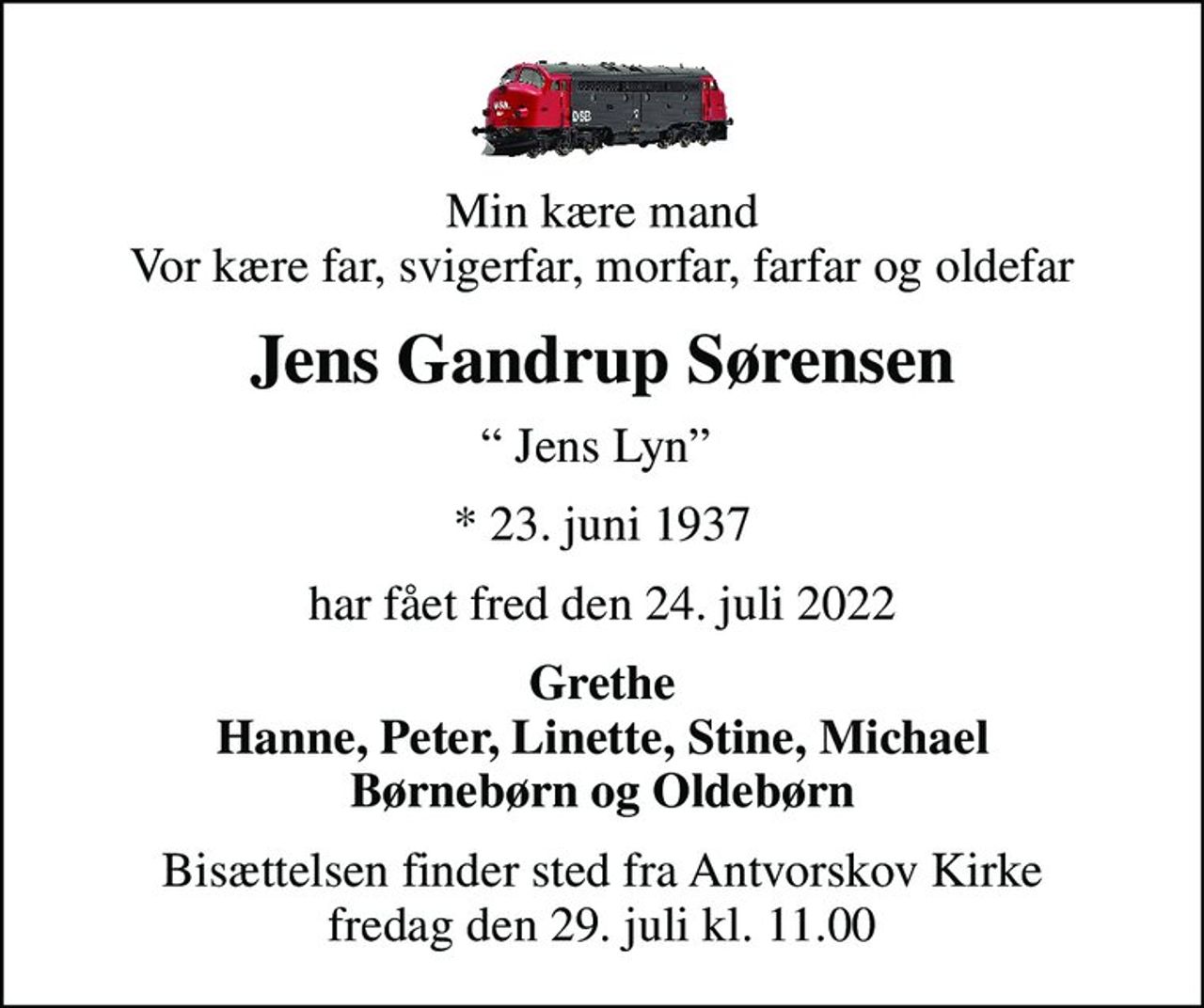 Min kære mand Vor kære far, svigerfar, morfar, farfar og oldefar
Jens Gandrup Sørensen
 Jens Lyn 
* 23. juni 1937
har fået fred den 24. juli 2022
Grethe Hanne, Peter, Linette, Stine, Michael Børnebørn og Oldebørn
Bisættelsen finder sted fra Antvorskov Kirke  fredag den 29. juli kl. 11.00