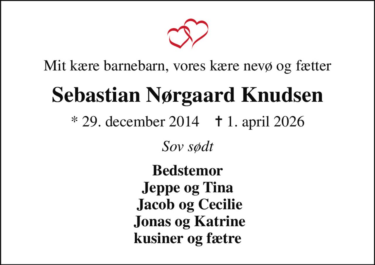 Mit kære barnebarn, vores kære nevø og fætter
Sebastian Nørgaard Knudsen
* 29. december 2014    ✝ 1. april 2026
Sov sødt
Bedstemor Jeppe og Tina  Jacob og Cecilie  Jonas og Katrine kusiner og fætre