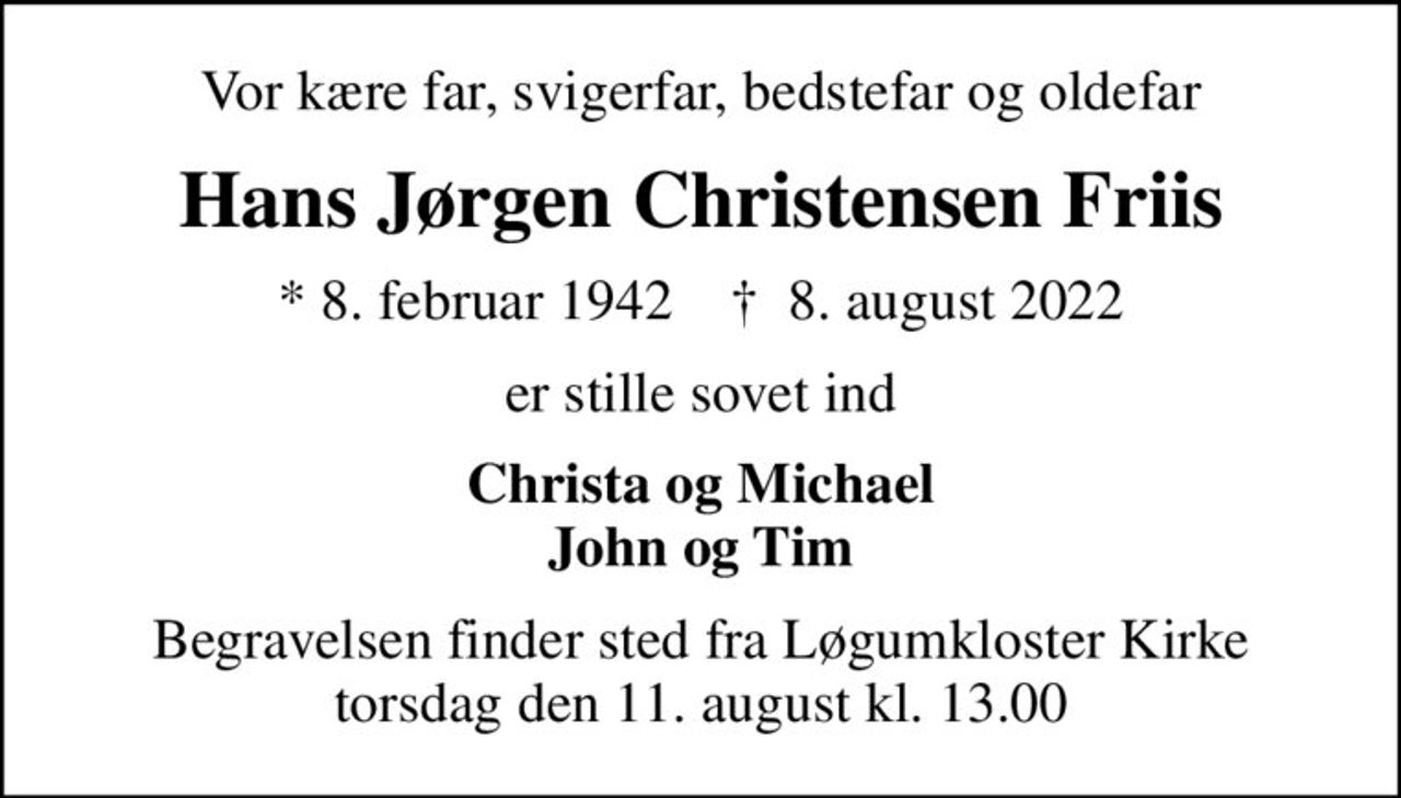 Vor kære far, svigerfar, bedstefar og oldefar
Hans Jørgen Christensen Friis
* 8. februar 1942    ✝ 8. august 2022
er stille sovet ind
Christa og Michael John og Tim
Begravelsen finder sted fra Løgumkloster Kirke  torsdag den 11. august kl. 13.00