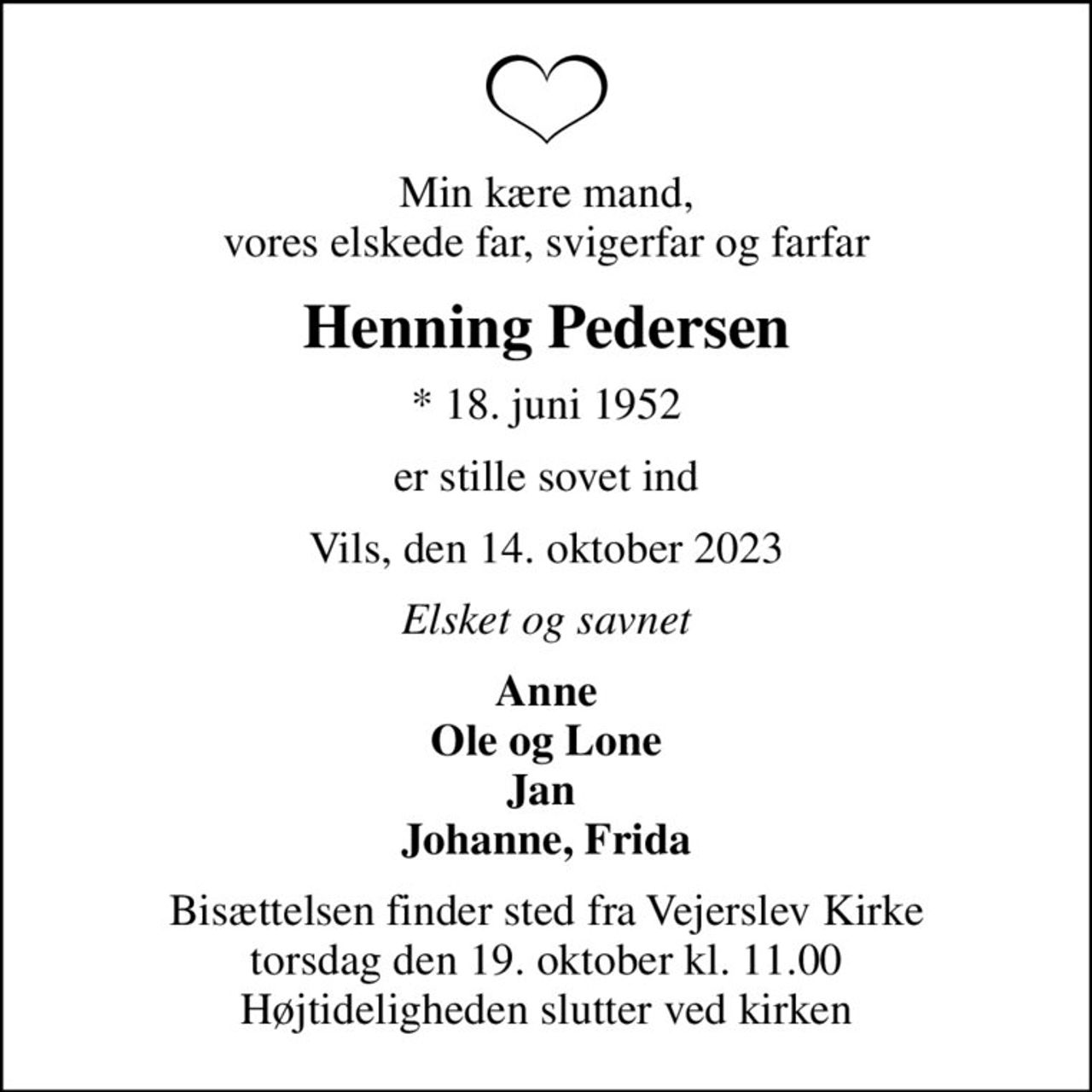 Min kære mand, vores elskede far, svigerfar og farfar
Henning Pedersen
* 18. juni 1952
er stille sovet ind
Vils, den 14. oktober 2023
Elsket og savnet
Anne Ole og Lone Jan  Johanne, Frida
Bisættelsen finder sted fra Vejerslev Kirke  torsdag den 19. oktober kl. 11.00  Højtideligheden slutter ved kirken