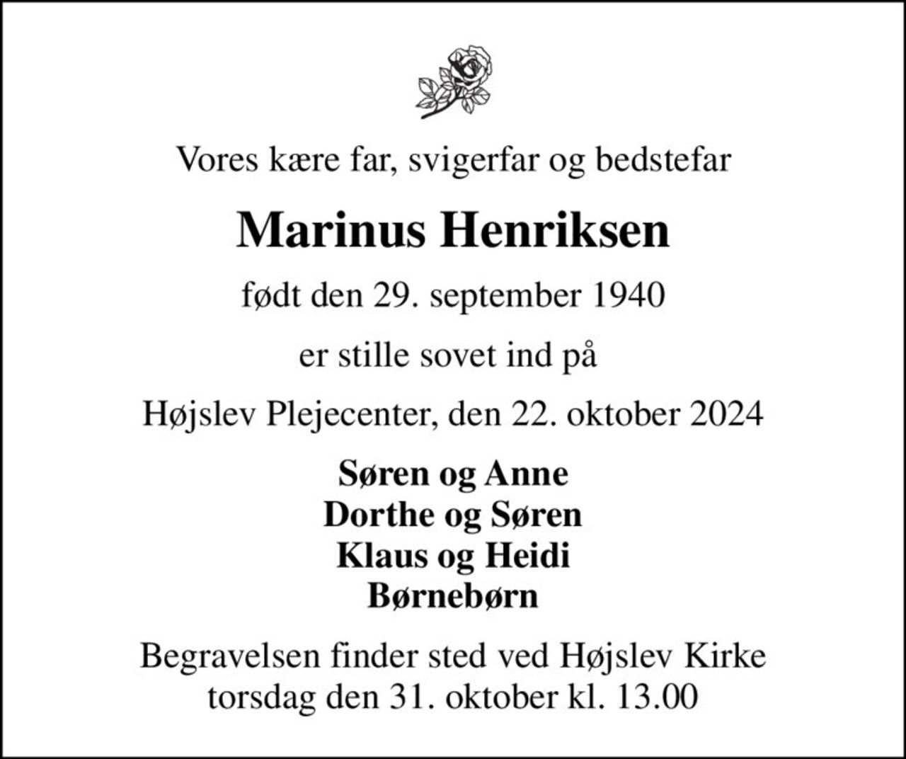 Vores kære far, svigerfar og bedstefar
Marinus Henriksen
født den 29. september 1940
er stille sovet ind på 
Højslev Plejecenter, den 22. oktober 2024
Søren og Anne Dorthe og Søren Klaus og Heidi Børnebørn
Begravelsen finder sted ved Højslev Kirke  torsdag den 31. oktober kl. 13.00