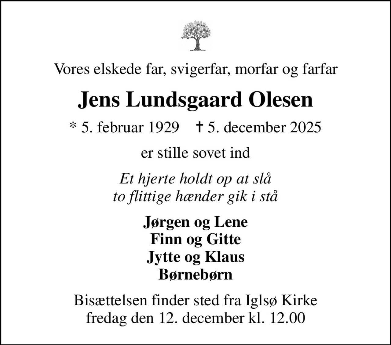 Vores elskede far, svigerfar, morfar og farfar
Jens Lundsgaard Olesen
* 5. februar 1929    ✝ 5. december 2025
er stille sovet ind
Et hjerte holdt op at slå to flittige hænder gik i stå
Jørgen og Lene Finn og Gitte Jytte og Klaus Børnebørn
Bisættelsen finder sted fra Iglsø Kirke  fredag den 12. december kl. 12.00
