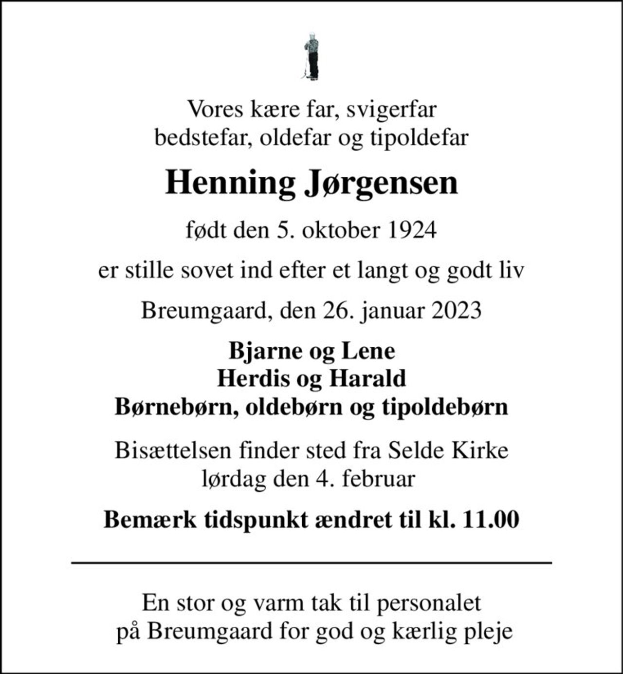 Vores kære far, svigerfar bedstefar, oldefar og tipoldefar 
Henning Jørgensen 
født den 5. oktober 1924 
er stille sovet ind efter et langt og godt liv 
Breumgaard, den 26. januar 2023 
Bjarne og Lene Herdis og Harald Børnebørn, oldebørn og tipoldebørn 
Bisættelsen finder sted fra Selde Kirke lørdag den 4. februar  
Bemærk tidspunkt ændret til kl. 11.00 
En stor og varm tak til personalet  på Breumgaard for god og kærlig pleje