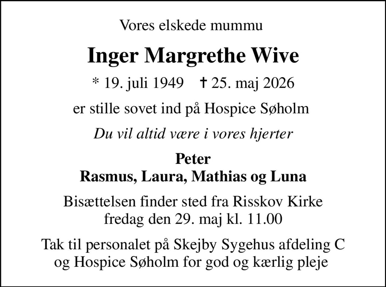Vores elskede mummu 
Inger Margrethe Wive
* 19. juli 1949    ✝ 25. maj 2026
er stille sovet ind på Hospice Søholm 
Du vil altid være i vores hjerter
Peter Rasmus, Laura, Mathias og Luna
Bisættelsen finder sted fra Risskov Kirke  fredag den 29. maj kl. 11.00 
Tak til personalet på Skejby Sygehus afdeling C og Hospice Søholm for god og kærlig pleje