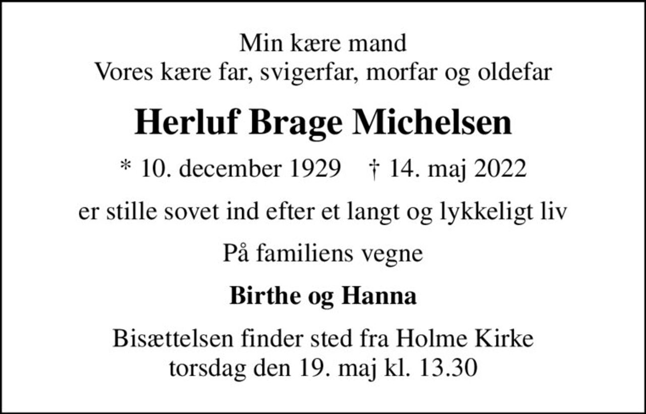 Min kære mand Vores kære far, svigerfar, morfar og oldefar
Herluf Brage Michelsen
* 10. december 1929    ✝ 14. maj 2022
er stille sovet ind efter et langt og lykkeligt liv
På familiens vegne
Birthe og Hanna
Bisættelsen finder sted fra Holme Kirke  torsdag den 19. maj kl. 13.30