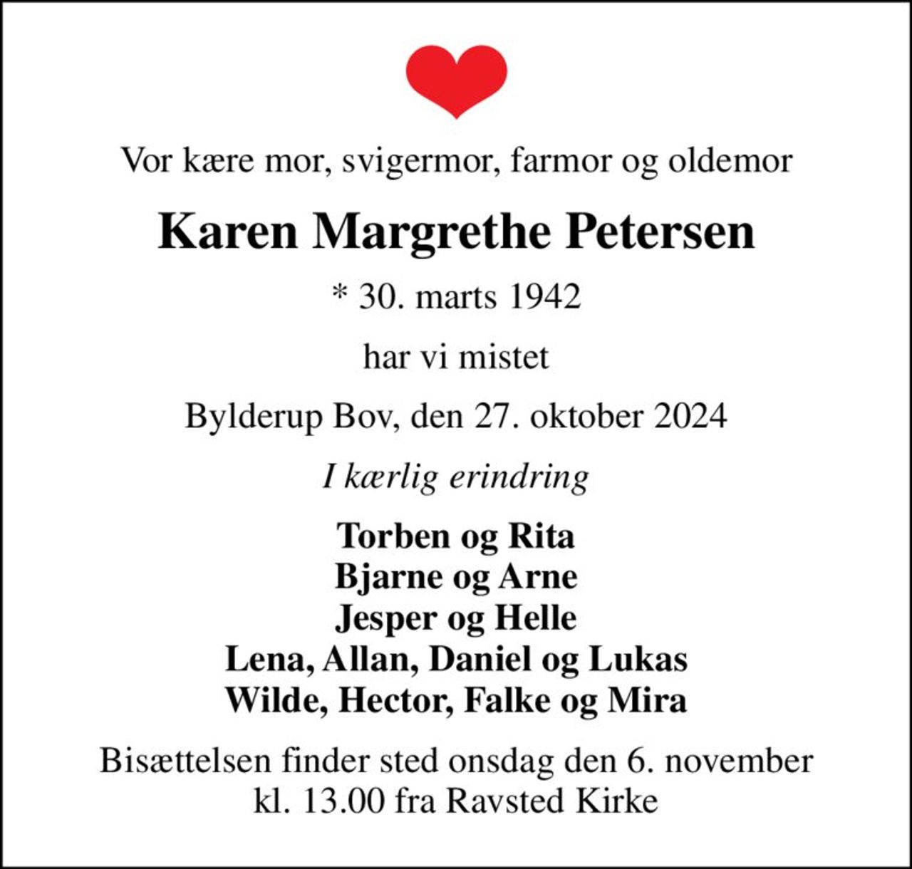 Vor kære mor, svigermor, farmor og oldemor
Karen Margrethe Petersen
* 30. marts 1942
har vi mistet
Bylderup Bov, den 27. oktober 2024
I kærlig erindring
Torben og Rita Bjarne og Arne Jesper og Helle Lena, Allan, Daniel og Lukas Wilde, Hector, Falke og Mira
Bisættelsen finder sted onsdag den 6. november kl. 13.00 fra Ravsted Kirke